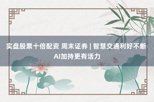 实盘股票十倍配资 周末证券 | 智慧交通利好不断 AI加持更有活力