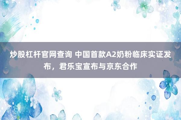 炒股杠杆官网查询 中国首款A2奶粉临床实证发布，君乐宝宣布与京东合作