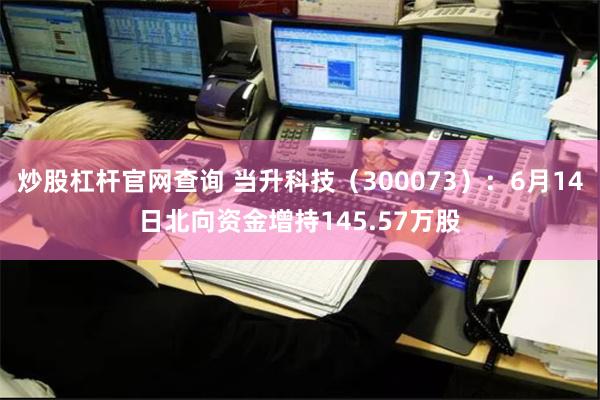 炒股杠杆官网查询 当升科技（300073）：6月14日北向资金增持145.57万股