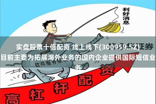 实盘股票十倍配资 线上线下(300959.SZ)：目前主要为拓展海外业务的国内企业提供国际短信业务