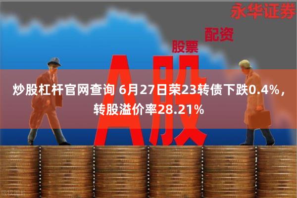 炒股杠杆官网查询 6月27日荣23转债下跌0.4%，转股溢价率28.21%