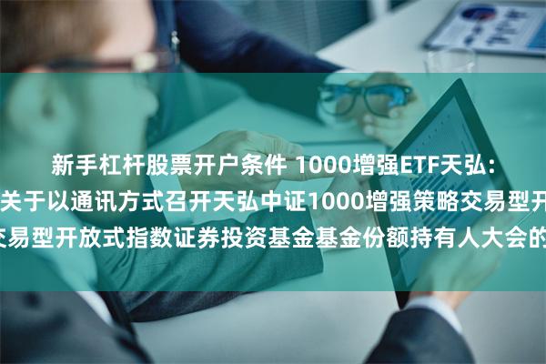 新手杠杆股票开户条件 1000增强ETF天弘: 天弘基金管理有限公司关于以通讯方式召开天弘中证1000增强策略交易型开放式指数证券投资基金基金份额持有人大会的第二次提示性公告