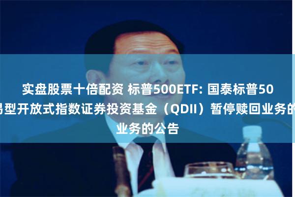 实盘股票十倍配资 标普500ETF: 国泰标普500交易型开放式指数证券投资基金（QDII）暂停赎回业务的公告