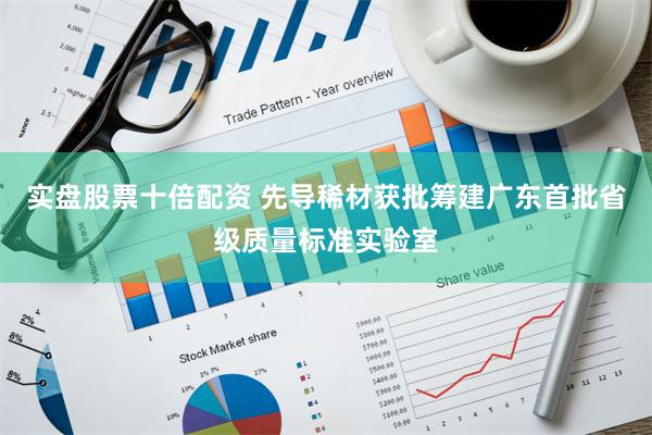 实盘股票十倍配资 先导稀材获批筹建广东首批省级质量标准实验室