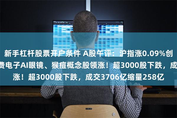 新手杠杆股票开户条件 A股午评：沪指涨0.09%创业板指跌0.04%，消费电子AI眼镜、猴痘概念股领涨！超3000股下跌，成交3706亿缩量258亿