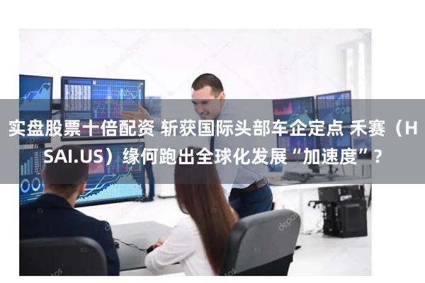 实盘股票十倍配资 斩获国际头部车企定点 禾赛（HSAI.US）缘何跑出全球化发展“加速度”？