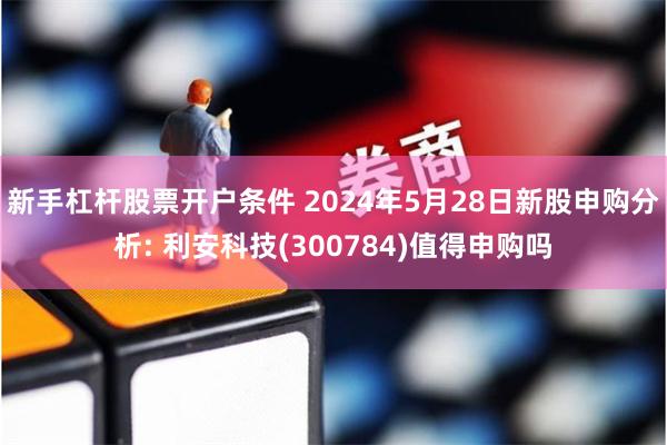 新手杠杆股票开户条件 2024年5月28日新股申购分析: 利安科技(300784)值得申购吗