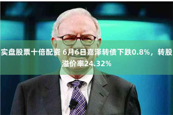 实盘股票十倍配资 6月6日嘉泽转债下跌0.8%，转股溢价率24.32%