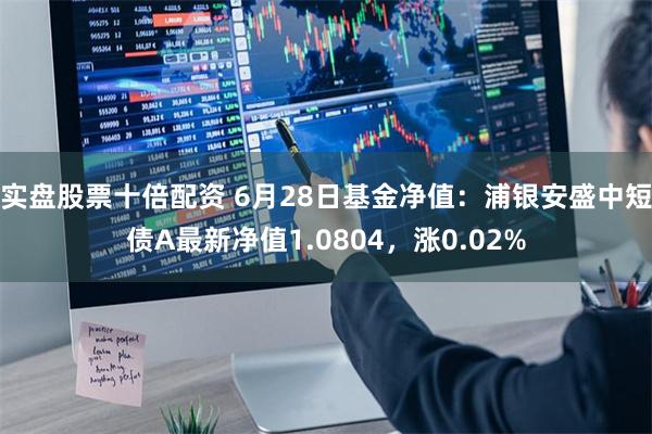 实盘股票十倍配资 6月28日基金净值：浦银安盛中短债A最新净值1.0804，涨0.02%