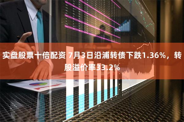 实盘股票十倍配资 7月3日沿浦转债下跌1.36%，转股溢价率33.2%