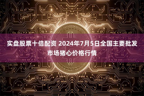 实盘股票十倍配资 2024年7月5日全国主要批发市场猪心价格行情