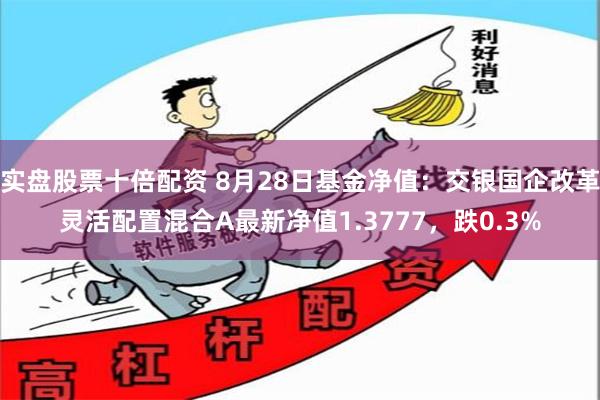 实盘股票十倍配资 8月28日基金净值：交银国企改革灵活配置混合A最新净值1.3777，跌0.3%