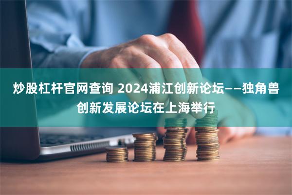 炒股杠杆官网查询 2024浦江创新论坛——独角兽创新发展论坛在上海举行