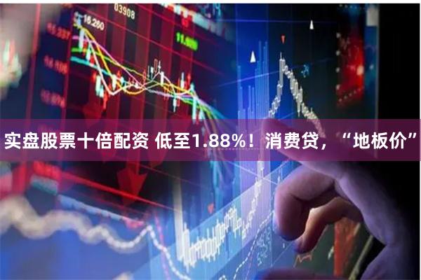 实盘股票十倍配资 低至1.88%！消费贷，“地板价”