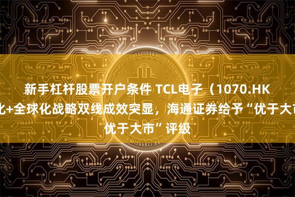 新手杠杆股票开户条件 TCL电子（1070.HK）高端化+全球化战略双线成效突显，海通证券给予“优于大市”评级