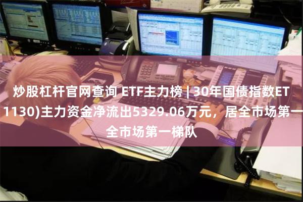 炒股杠杆官网查询 ETF主力榜 | 30年国债指数ETF(511130)主力资金净流出5329.06万元，居全市场第一梯队