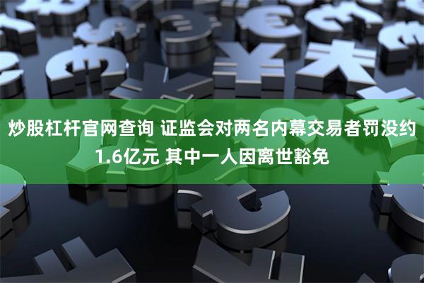 炒股杠杆官网查询 证监会对两名内幕交易者罚没约1.6亿元 其中一人因离世豁免