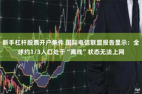 新手杠杆股票开户条件 国际电信联盟报告显示：全球约1/3人口处于“离线”状态无法上网