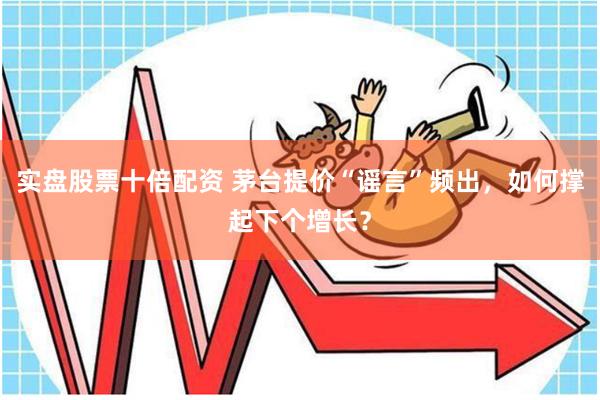 实盘股票十倍配资 茅台提价“谣言”频出，如何撑起下个增长？