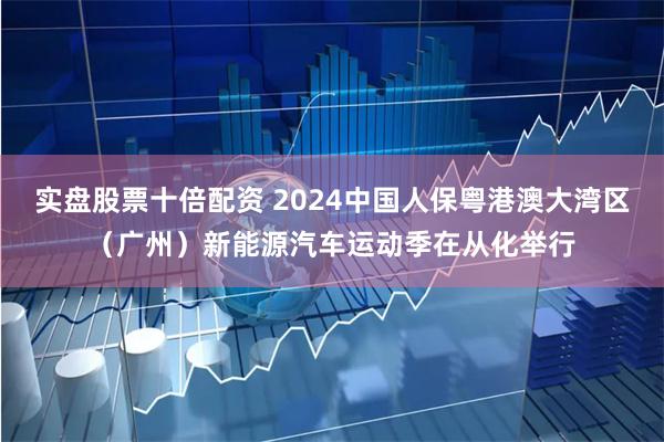 实盘股票十倍配资 2024中国人保粤港澳大湾区（广州）新能源汽车运动季在从化举行